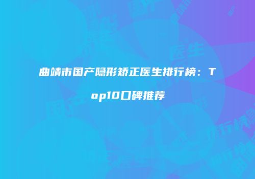 曲靖市国产隐形矫正医生排行榜：Top10口碑推荐