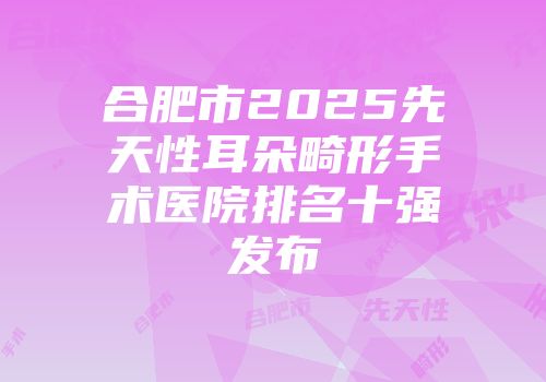 合肥市2025先天性耳朵畸形手术医院排名十强发布