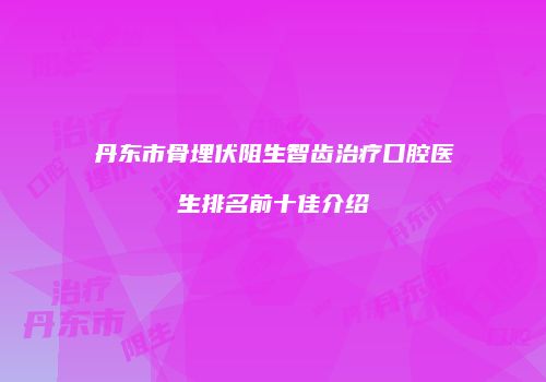 丹东市骨埋伏阻生智齿治疗口腔医生排名前十佳介绍