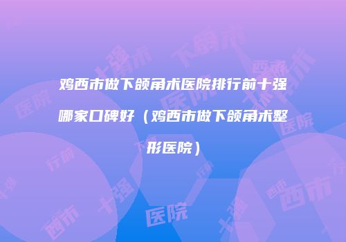 鸡西市做下颌角术医院排行前十强哪家口碑好（鸡西市做下颌角术整形医院）