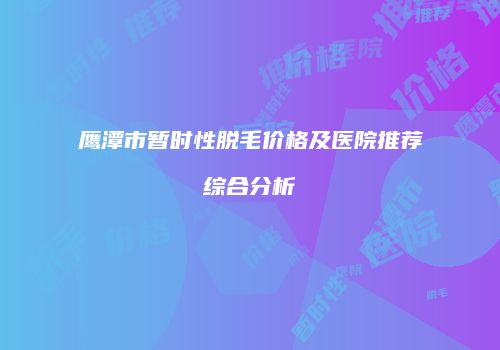 鹰潭市暂时性脱毛价格及医院推荐综合分析