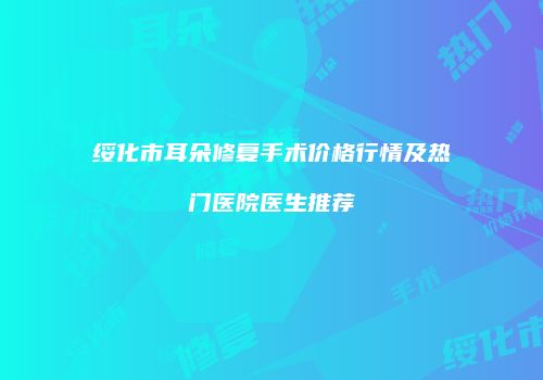 绥化市耳朵修复手术价格行情及热门医院医生推荐