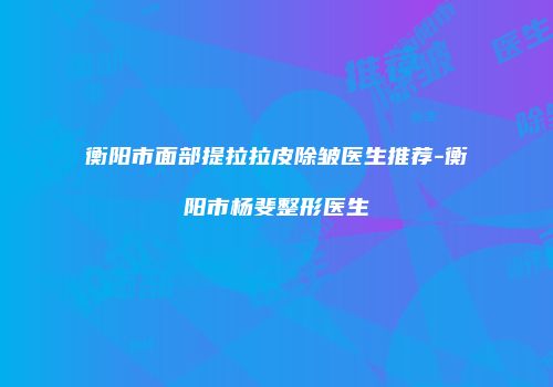 衡阳市面部提拉拉皮除皱医生推荐-衡阳市杨斐整形医生