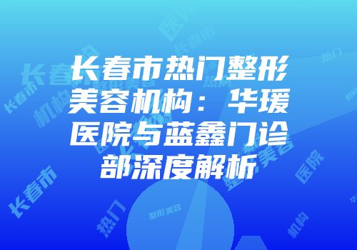 长春市热门整形美容机构：华瑗医院与蓝鑫门诊部深度解析