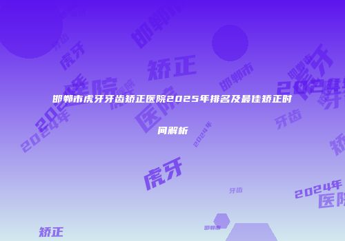 邯郸市虎牙牙齿矫正医院2025年排名及最佳矫正时间解析