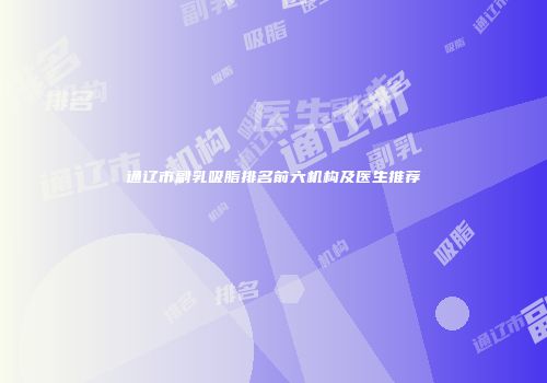 通辽市副乳吸脂排名前六机构及医生推荐