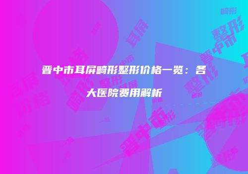 晋中市耳屏畸形整形价格一览：各大医院费用解析