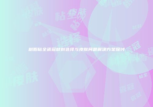 树脂粘全瓷冠材料选择与皮肤问题解决方案探讨