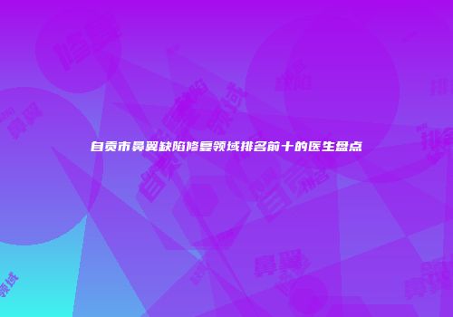 自贡市鼻翼缺陷修复领域排名前十的医生盘点