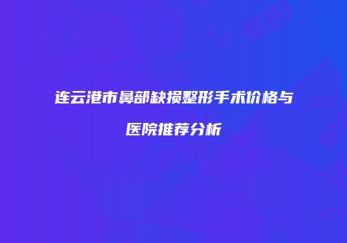 连云港市鼻部缺损整形手术价格与医院推荐分析