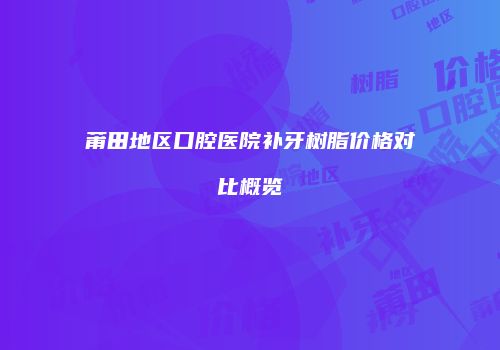 莆田地区口腔医院补牙树脂价格对比概览