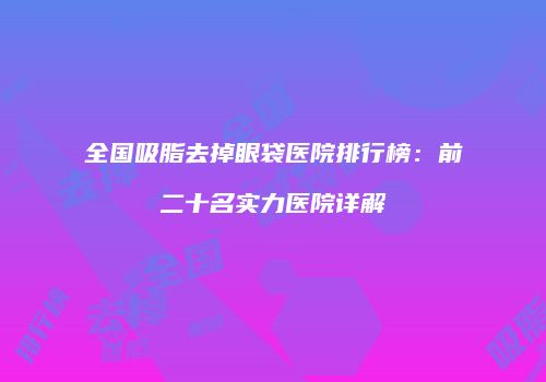 全国吸脂去掉眼袋医院排行榜：前二十名实力医院详解