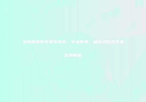 阜新市整形专家吴杰芳：专业背景、擅长项目及手术案例解析
