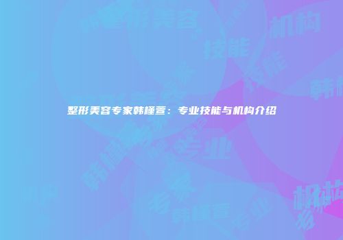 整形美容专家韩槿萱：专业技能与机构介绍