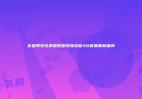全国男性乳房整形医院排名前50优质机构推荐