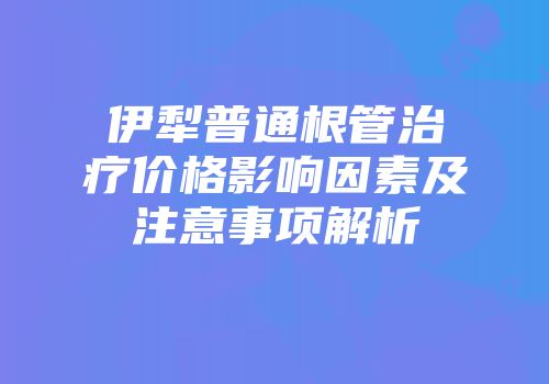 伊犁普通根管治疗价格影响因素及注意事项解析