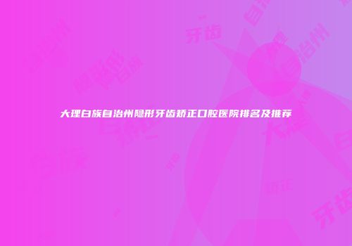 大理白族自治州隐形牙齿矫正口腔医院排名及推荐