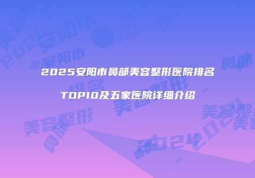 2025安阳市鼻部美容整形医院排名TOP10及五家医院详细介绍