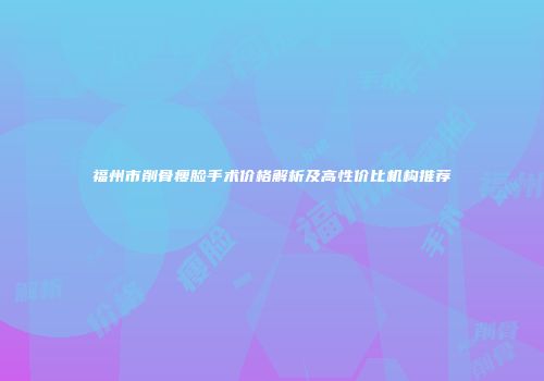 福州市削骨瘦脸手术价格解析及高性价比机构推荐
