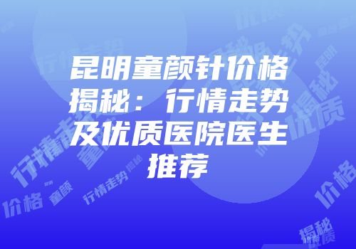 昆明童颜针价格揭秘：行情走势及优质医院医生推荐