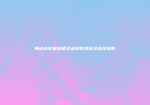 舟山市驼峰鼻矫正术医院排名及选择指南