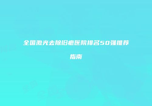 全国激光去除旧疤医院排名50强推荐指南