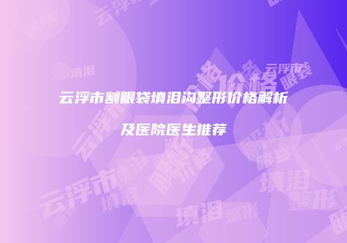 云浮市割眼袋填泪沟整形价格解析及医院医生推荐