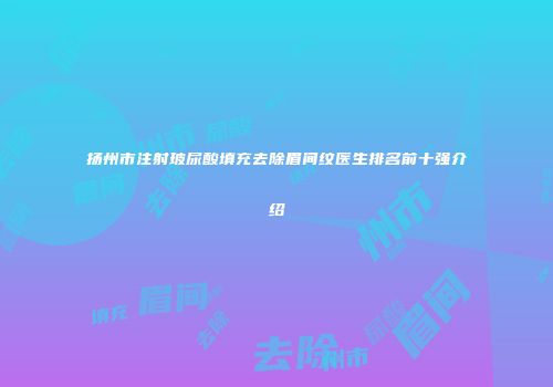 扬州市注射玻尿酸填充去除眉间纹医生排名前十强介绍