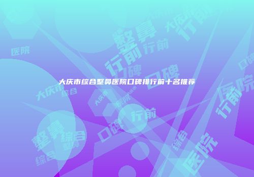 大庆市综合整鼻医院口碑排行前十名推荐