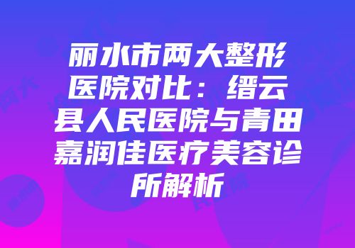 丽水市两大整形医院对比：缙云县人民医院与青田嘉润佳医疗美容诊所解析