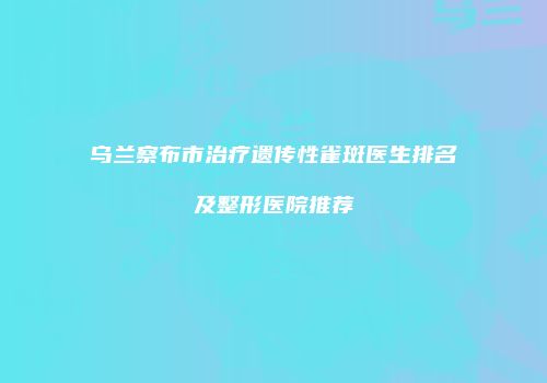 乌兰察布市治疗遗传性雀斑医生排名及整形医院推荐
