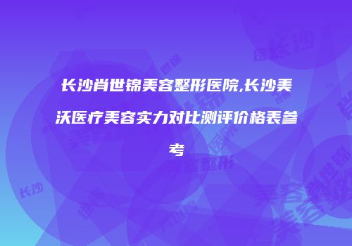 长沙肖世锦美容整形医院,长沙美沃医疗美容实力对比测评价格表参考