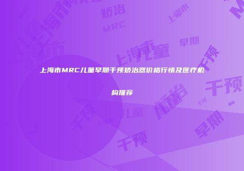 上海市MRC儿童早期干预矫治器价格行情及医疗机构推荐