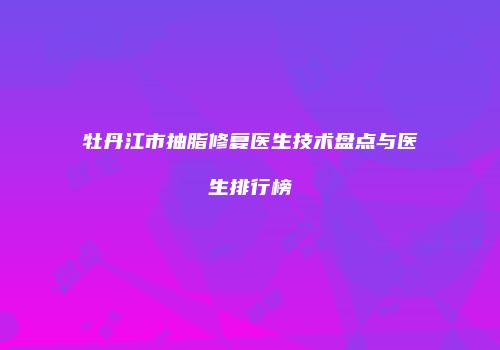 牡丹江市抽脂修复医生技术盘点与医生排行榜