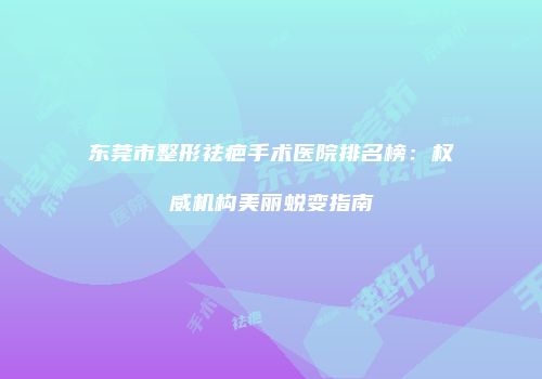 东莞市整形祛疤手术医院排名榜：权威机构美丽蜕变指南