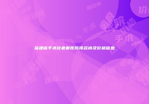 福建省手术祛疤痕医院排名榜及价格信息