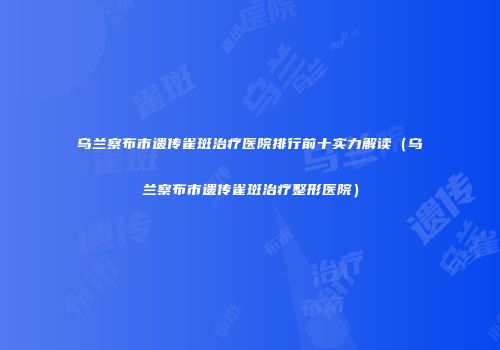 乌兰察布市遗传雀斑治疗医院排行前十实力解读（乌兰察布市遗传雀斑治疗整形医院）