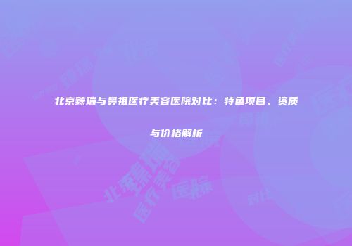 北京臻瑞与鼻祖医疗美容医院对比：特色项目、资质与价格解析