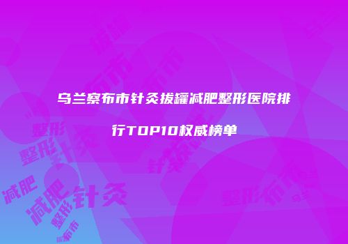 乌兰察布市针灸拔罐减肥整形医院排行TOP10权威榜单