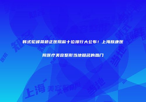 韩式驼峰鼻矫正医院前十位排行大公布！上海肤康医院医疗美容整形当地知名的热门