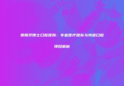 贵阳牙博士口腔医院：专业医疗团队与特色口腔项目解析