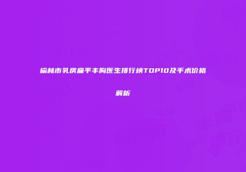 榆林市乳房扁平丰胸医生排行榜TOP10及手术价格解析