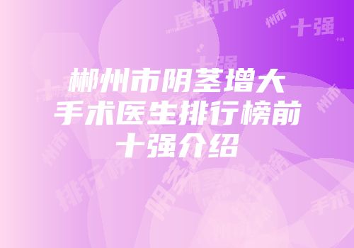 郴州市阴茎增大手术医生排行榜前十强介绍