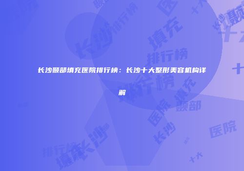 长沙颞部填充医院排行榜：长沙十大整形美容机构详解