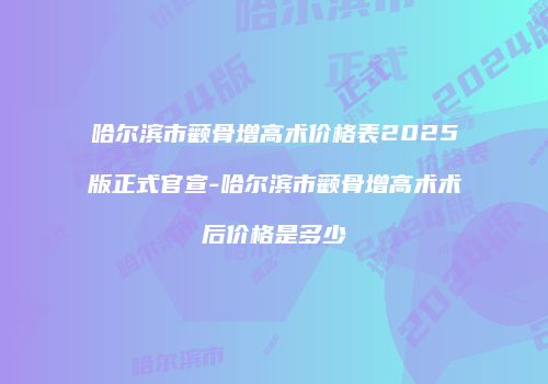 哈尔滨市颧骨增高术价格表2025版正式官宣-哈尔滨市颧骨增高术术后价格是多少