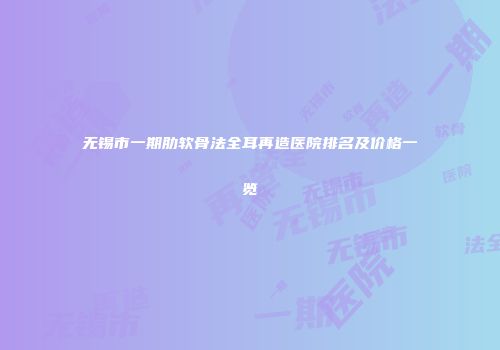 无锡市一期肋软骨法全耳再造医院排名及价格一览