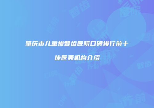 肇庆市儿童拔智齿医院口碑排行前十佳医美机构介绍