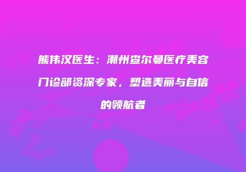 熊伟汉医生：潮州查尔曼医疗美容门诊部资深专家，塑造美丽与自信的领航者