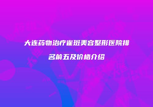 大连药物治疗雀斑美容整形医院排名前五及价格介绍