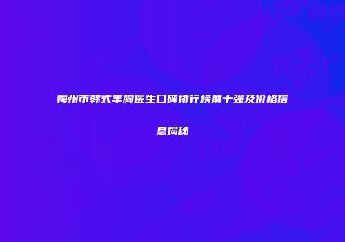 梅州市韩式丰胸医生口碑排行榜前十强及价格信息揭秘